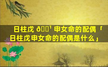 日柱戊 🌹 申女命的配偶「日柱戊申女命的配偶是什么」